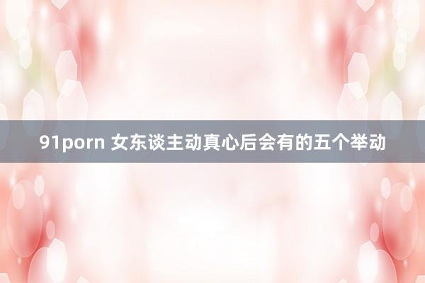 91porn 女东谈主动真心后会有的五个举动