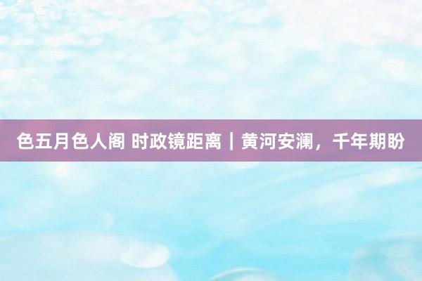 色五月色人阁 时政镜距离|黄河安澜,千年期盼