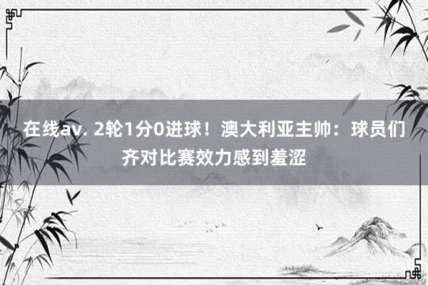 在线av. 2轮1分0进球!澳大利亚主帅:球员们齐对比赛效力感到羞涩