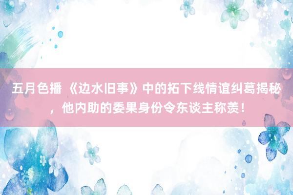 五月色播 《边水旧事》中的拓下线情谊纠葛揭秘,他内助的委果身份令东谈主称羡!