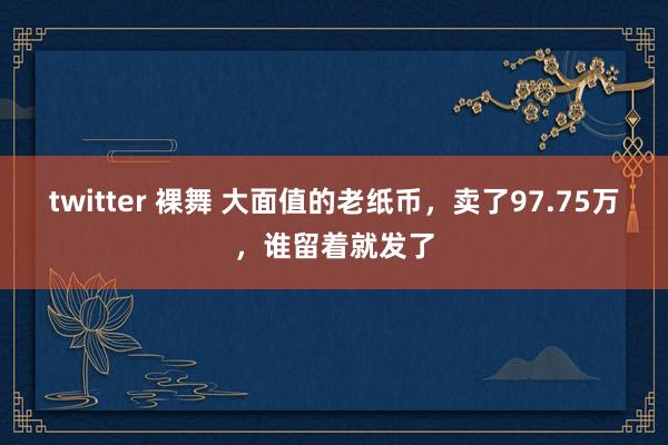 twitter 裸舞 大面值的老纸币,卖了97.75万,谁留着就发了