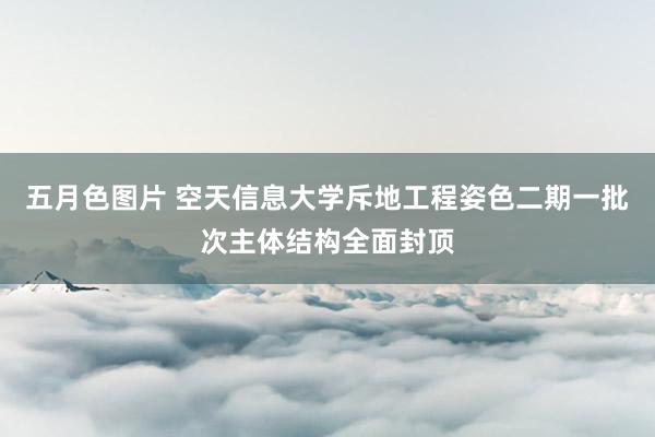 五月色图片 空天信息大学斥地工程姿色二期一批次主体结构全面封顶