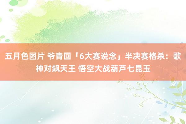 五月色图片 爷青回「6大赛说念」半决赛格杀:歌神对飙天王 悟空大战葫芦七昆玉