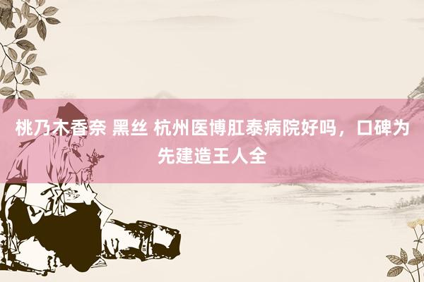 桃乃木香奈 黑丝 杭州医博肛泰病院好吗,口碑为先建造王人全