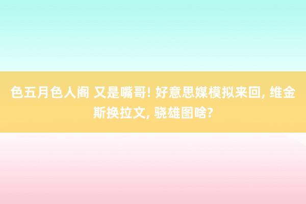 色五月色人阁 又是嘴哥! 好意思媒模拟来回, 维金斯换拉文, 骁雄图啥?
