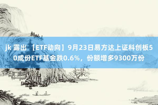 jk 露出 【ETF动向】9月23日易方达上证科创板50成份ETF基金跌0.6%，份额增多9300万份