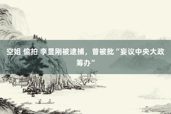 空姐 偷拍 李显刚被逮捕,曾被批“妄议中央大政筹办”