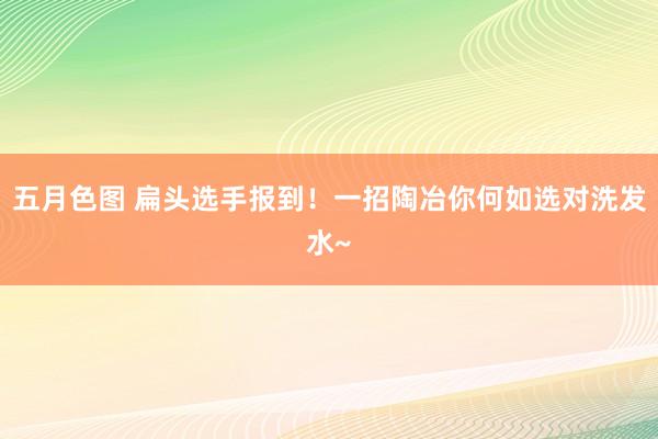 五月色图 扁头选手报到！一招陶冶你何如选对洗发水~