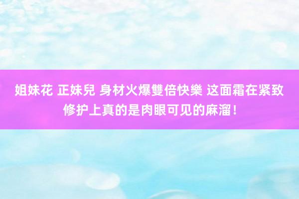 姐妹花 正妹兒 身材火爆雙倍快樂 这面霜在紧致修护上真的是肉眼可见的麻溜！