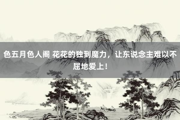 色五月色人阁 花花的独到魔力,让东说念主难以不屈地爱上!
