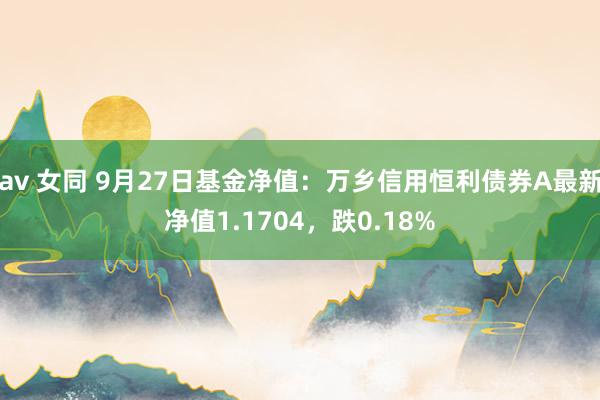 av 女同 9月27日基金净值:万乡信用恒利债券A最新净值1.1704,跌0.18%
