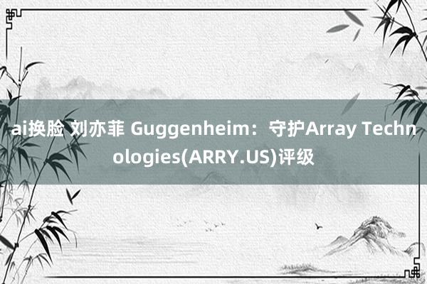ai换脸 刘亦菲 Guggenheim:守护Array Technologies(ARRY.US)评级