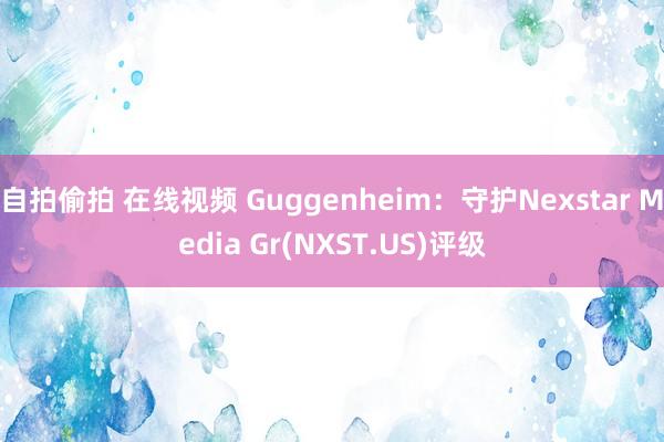 自拍偷拍 在线视频 Guggenheim:守护Nexstar Media Gr(NXST.US)评级