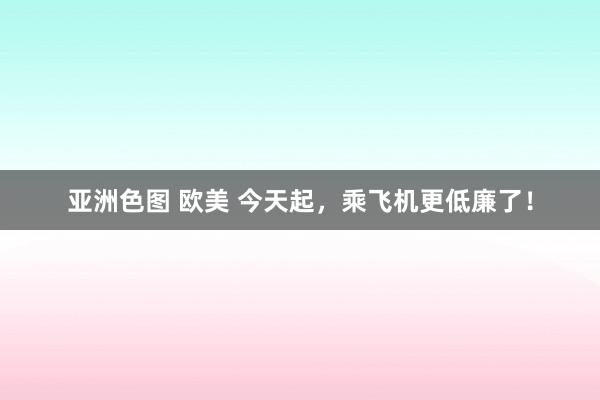亚洲色图 欧美 今天起,乘飞机更低廉了!