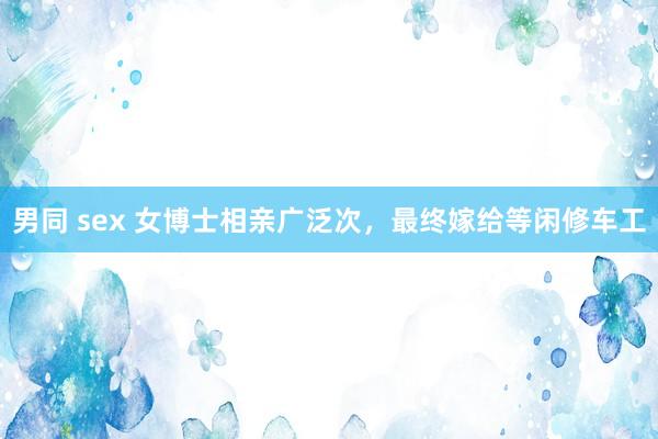 男同 sex 女博士相亲广泛次,最终嫁给等闲修车工