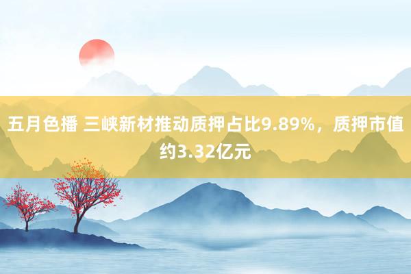 五月色播 三峡新材推动质押占比9.89%,质押市值约3.32亿元