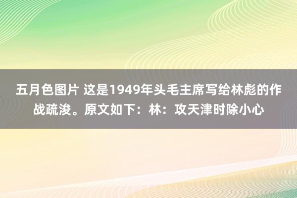 五月色图片 这是1949年头毛主席写给林彪的作战疏浚。原文如下:林:攻天津时除小心