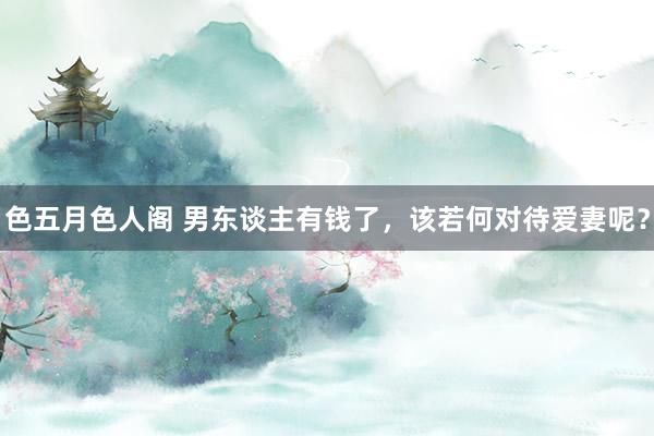 色五月色人阁 男东谈主有钱了,该若何对待爱妻呢?