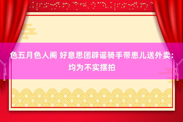 色五月色人阁 好意思团辟谣骑手带患儿送外卖:均为不实摆拍