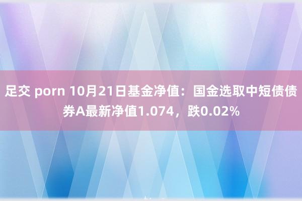 足交 porn 10月21日基金净值:国金选取中短债债券A最新净值1.074,跌0.02%