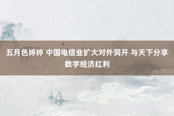 五月色婷婷 中国电信业扩大对外洞开 与天下分享数字经济红利