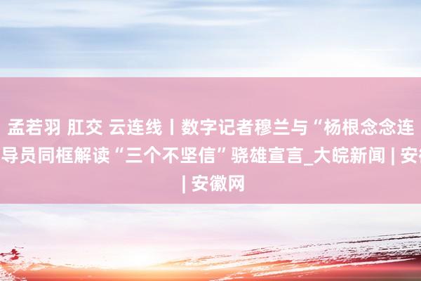 孟若羽 肛交 云连线丨数字记者穆兰与“杨根念念连”指导员同框解读“三个不坚信”骁雄宣言_大皖新闻 |