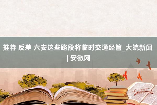 推特 反差 六安这些路段将临时交通经管_大皖新闻 | 安徽网