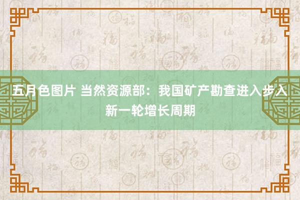 五月色图片 当然资源部：我国矿产勘查进入步入新一轮增长周期