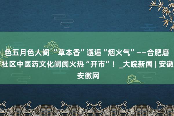色五月色人阁 “草本香”邂逅“烟火气”——合肥磨店社区中医药文化阛阓火热“开市”！_大皖新闻 | 安