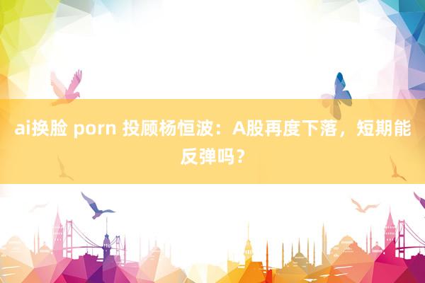 ai换脸 porn 投顾杨恒波:A股再度下落,短期能反弹吗?