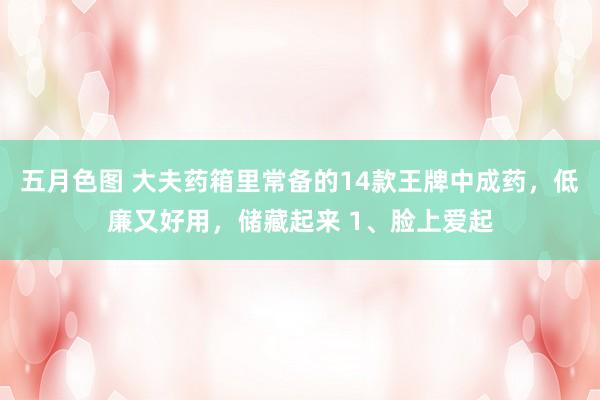 五月色图 大夫药箱里常备的14款王牌中成药，低廉又好用，储藏起来 1、脸上爱起