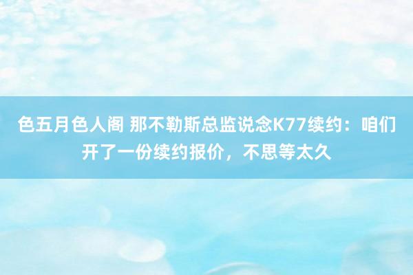 色五月色人阁 那不勒斯总监说念K77续约：咱们开了一份续约报价，不思等太久