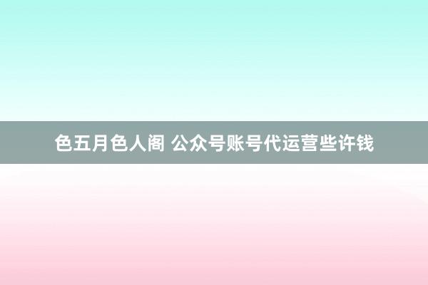 色五月色人阁 公众号账号代运营些许钱