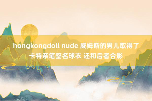 hongkongdoll nude 威姆斯的男儿取得了卡特亲笔签名球衣 还和后者合影