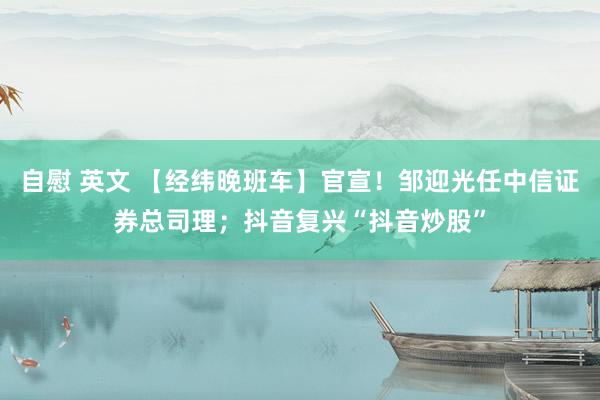 自慰 英文 【经纬晚班车】官宣！邹迎光任中信证券总司理；抖音复兴“抖音炒股”