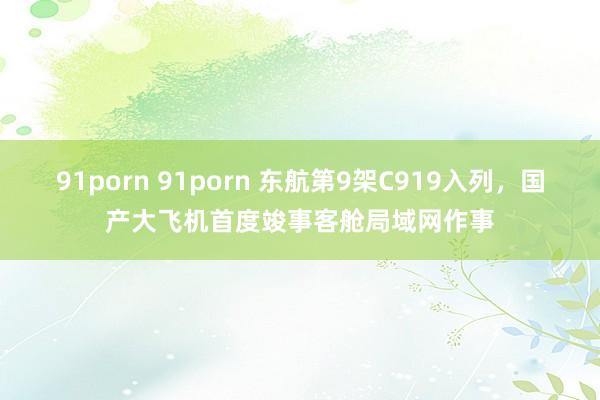 91porn 91porn 东航第9架C919入列,国产大飞机首度竣事客舱局域网作事