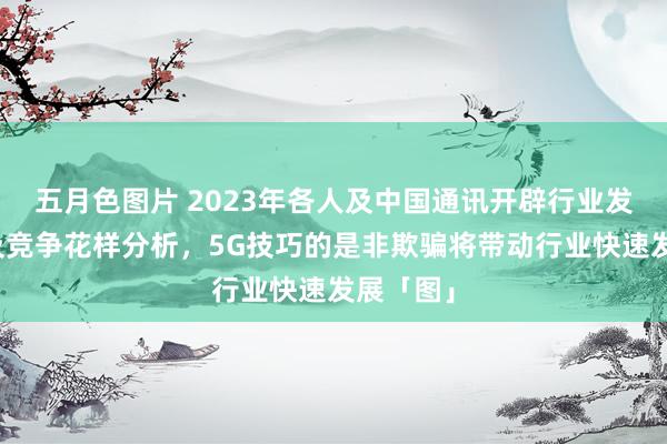五月色图片 2023年各人及中国通讯开辟行业发展近况及竞争花样分析，5G技巧的是非欺骗将带动行业快速