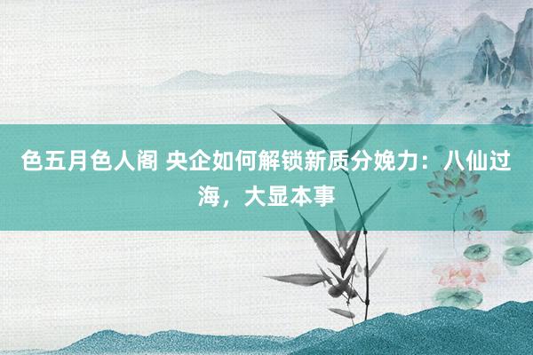色五月色人阁 央企如何解锁新质分娩力：八仙过海，大显本事