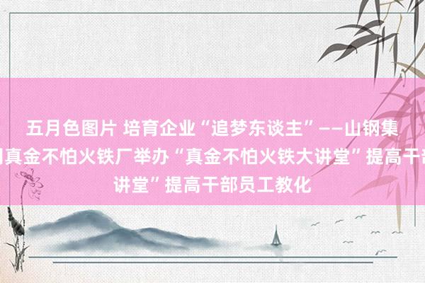 五月色图片 培育企业“追梦东谈主”——山钢集团日照公司真金不怕火铁厂举办“真金不怕火铁大讲堂”提高干