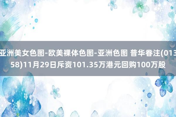 亚洲美女色图-欧美裸体色图-亚洲色图 普华眷注(01358)11月29日斥资101.35万港元回购1