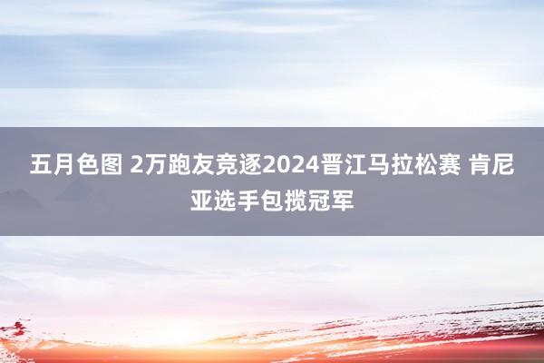 五月色图 2万跑友竞逐2024晋江马拉松赛 肯尼亚选手包揽冠军