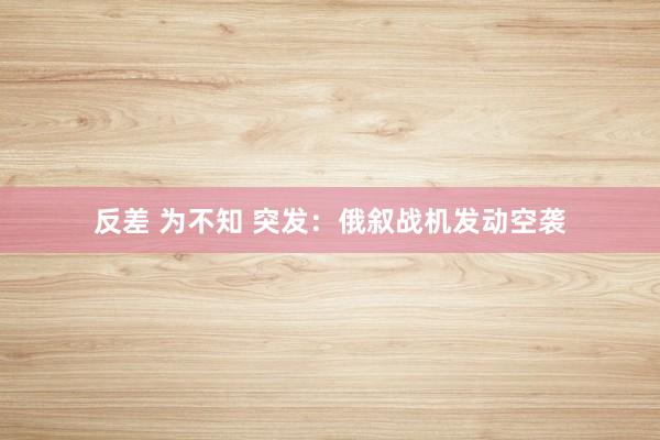 反差 为不知 突发：俄叙战机发动空袭