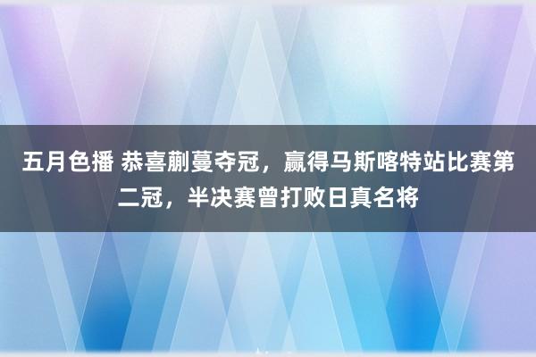 五月色播 恭喜蒯蔓夺冠，赢得马斯喀特站比赛第二冠，半决赛曾打败日真名将