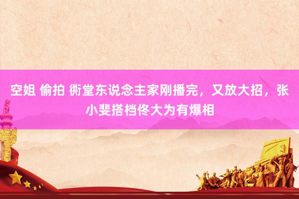 空姐 偷拍 衖堂东说念主家刚播完，又放大招，张小斐搭档佟大为有爆相