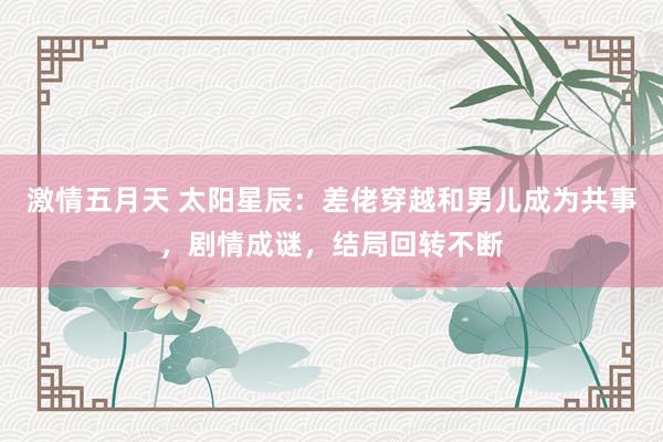 激情五月天 太阳星辰：差佬穿越和男儿成为共事，剧情成谜，结局回转不断