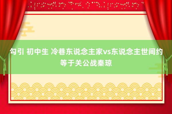 勾引 初中生 冷巷东说念主家vs东说念主世间约等于关公战秦琼