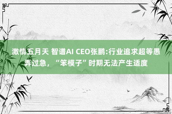 激情五月天 智谱AI CEO张鹏:行业追求超等愚弄过急，“笨模子”时期无法产生适度