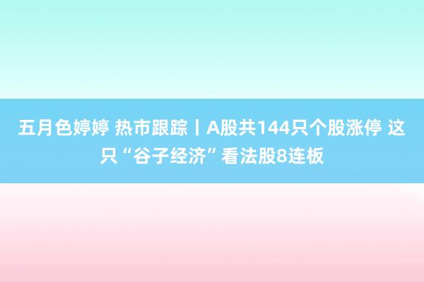 五月色婷婷 热市跟踪丨A股共144只个股涨停 这只“谷子经济”看法股8连板