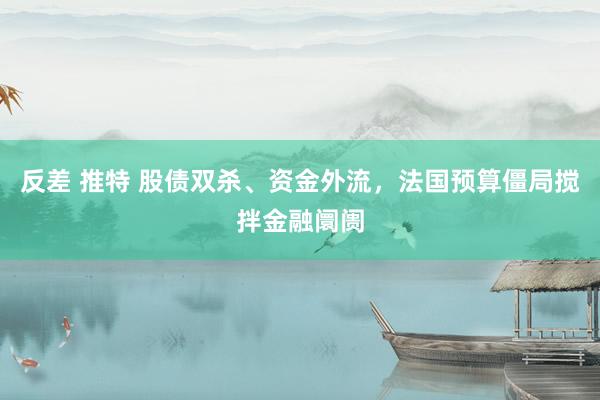 反差 推特 股债双杀、资金外流，法国预算僵局搅拌金融阛阓