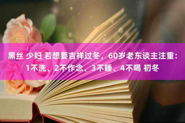 黑丝 少妇 若想要吉祥过冬，60岁老东谈主注重：1不洗、2不作念、3不睡、4不喝 初冬